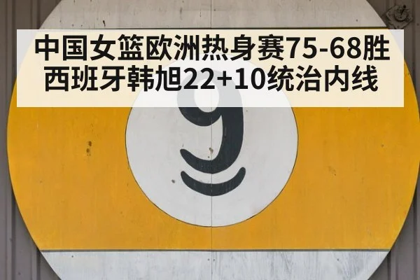 中国女篮欧洲热身赛75-68胜西班牙韩旭22+10统治内线