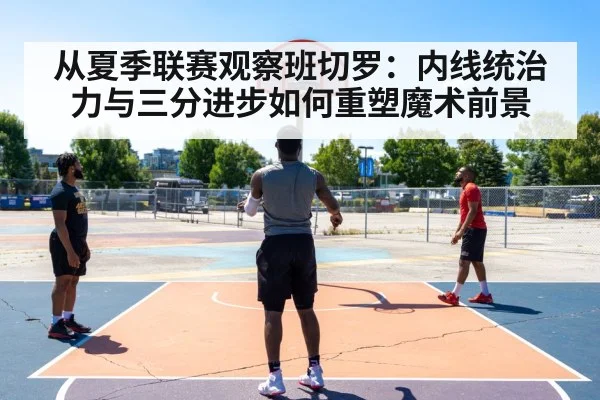 从夏季联赛观察班切罗：内线统治力与三分进步如何重塑魔术前景